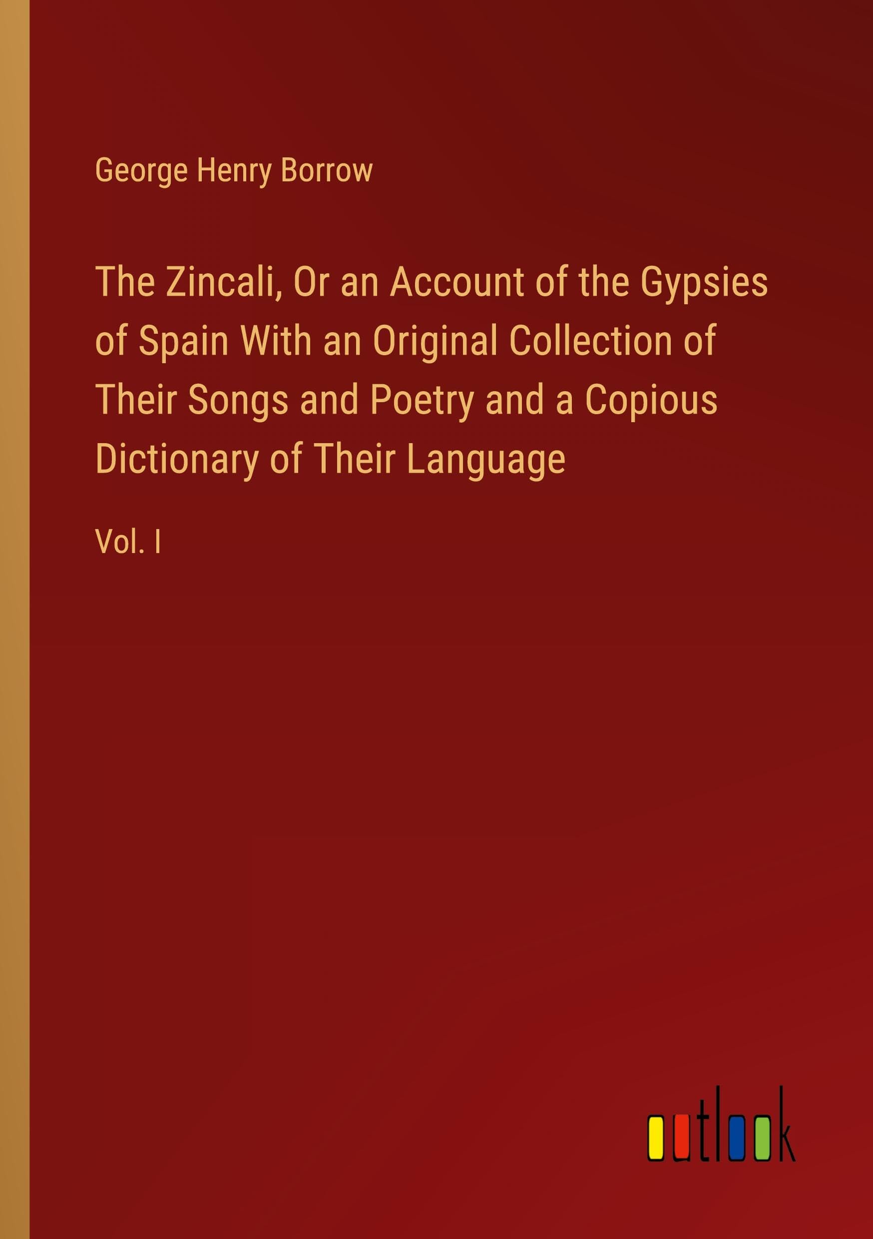 The Zincali, Or an Account of the Gypsies of Spain With an Original Collection of Their Songs and Poetry and a Copious Dictionary of Their Language: Vol. I