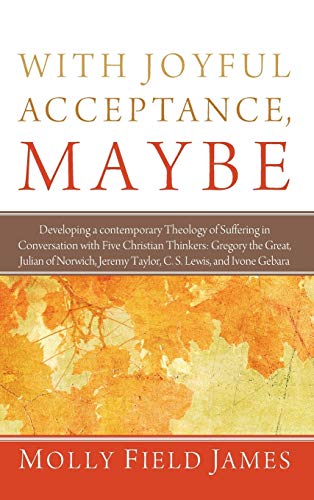 With Joyful Acceptance, Maybe: Developing a Contemporary Theology of Suffering in Conversation with Five Christian Thinkers: Gregory the Great, Julian ... Jeremy Taylor, C. S. Lewis, and Ivone Gebara