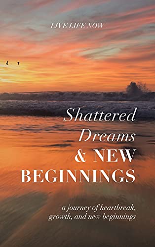 Shattered Dreams, New Beginnings: A Journey of Heartbreak, Growth, and New Beginnings: Live Life Now with Purpose