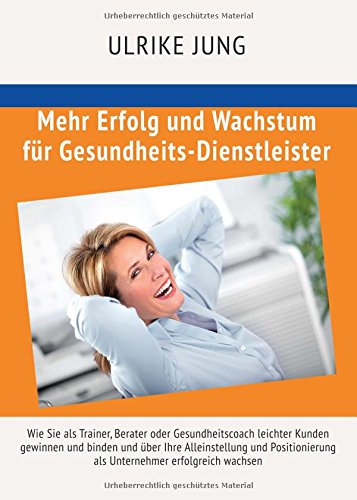 Mehr Erfolg und Wachstum für Gesundheits-Dienstleister: Wie Sie als Trainer, Berater oder Gesundheitscoach leichter Kunden gewinnen und binden und ... als Unternehmer erfolgreich wachsen
