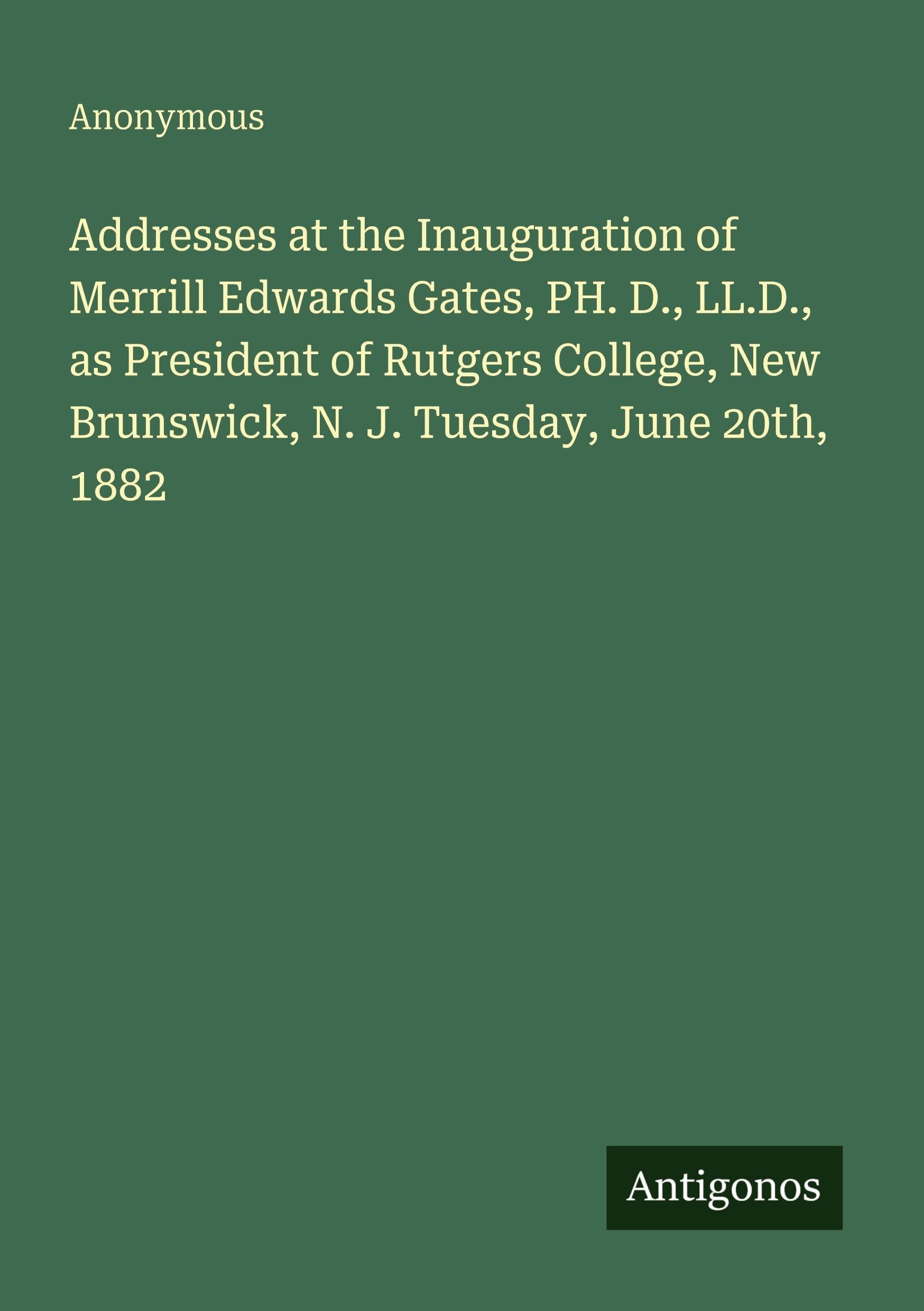 Addresses at the Inauguration of Merrill Edwards Gates, PH. D., LL.D., as President of Rutgers College, New Brunswick, N. J. Tuesday, June 20th, 1882