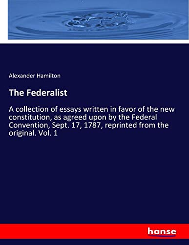 The Federalist: A collection of essays written in favor of the new constitution, as agreed upon by the Federal Convention, Sept. 17, 1787, reprinted from the original. Vol. 1