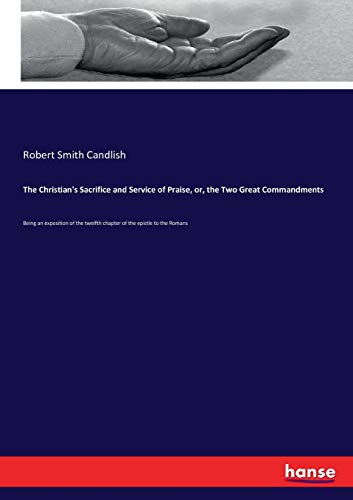 The Christian's Sacrifice and Service of Praise, or, the Two Great Commandments: Being an exposition of the twelfth chapter of the epistle to the Romans