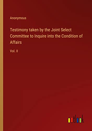 Testimony taken by the Joint Select Committee to Inquire into the Condition of Affairs: Vol. II