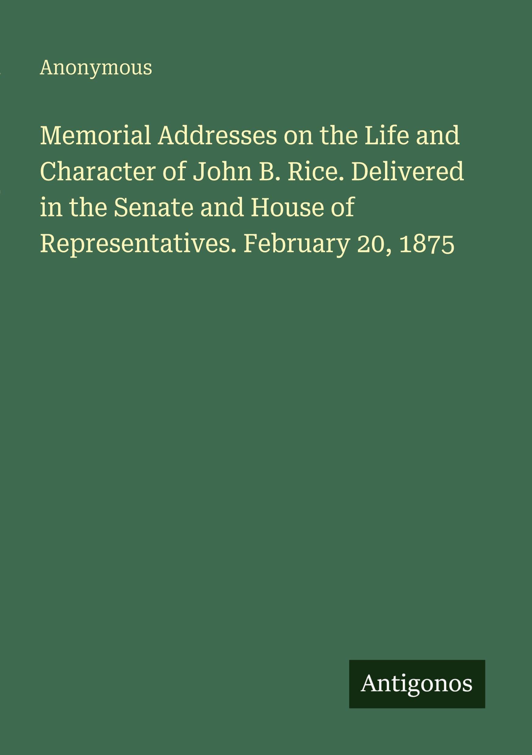Memorial Addresses on the Life and Character of John B. Rice. Delivered in the Senate and House of Representatives. February 20, 1875