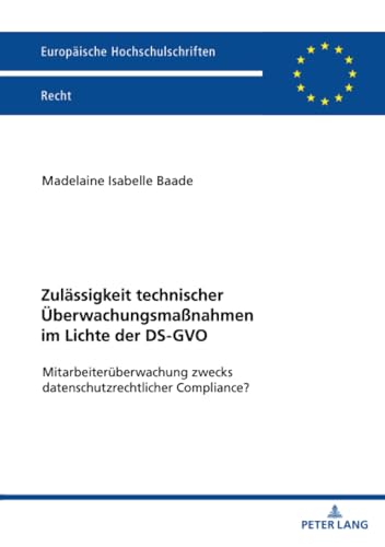 Zulässigkeit technischer Überwachungsmaßnahmen im Lichte der DS-GVO: Mitarbeiterüberwachung zwecks datenschutzrechtlicher Compliance? (Europäische Hochschulschriften Recht, Band 6776)