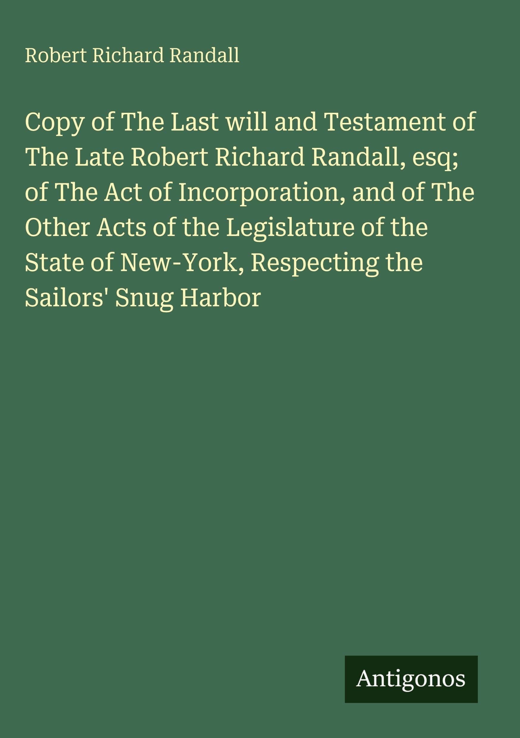Copy of The Last will and Testament of The Late Robert Richard Randall, esq; of The Act of Incorporation, and of The Other Acts of the Legislature of ... New-York, Respecting the Sailors' Snug Harbor