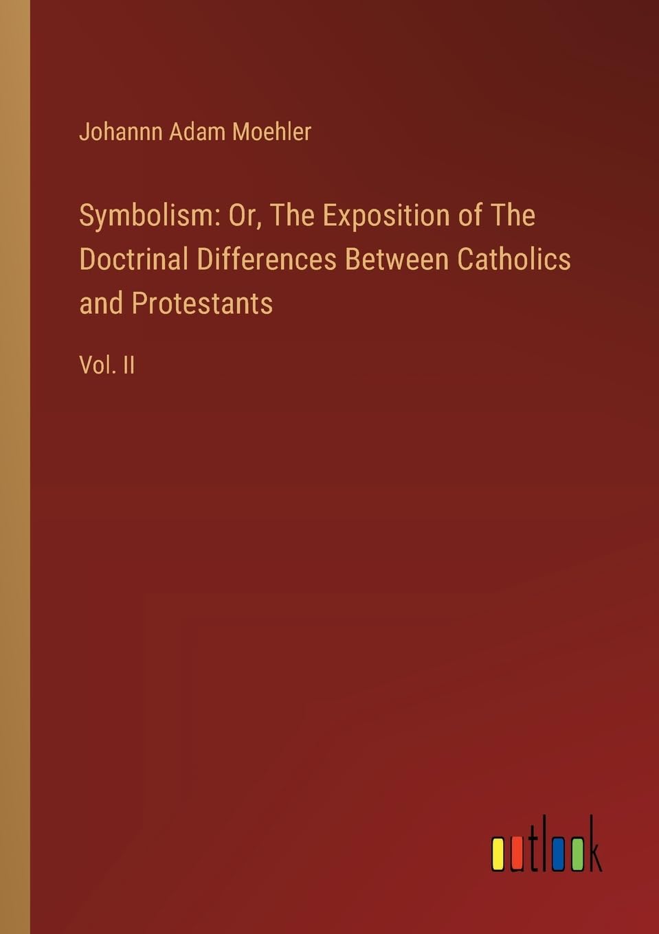 Symbolism: Or, The Exposition of The Doctrinal Differences Between Catholics and Protestants: Vol. II