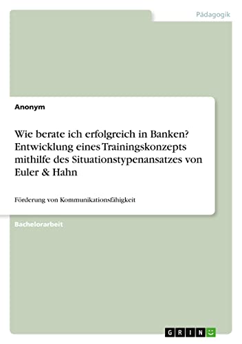 Wie berate ich erfolgreich in Banken? Entwicklung eines Trainingskonzepts mithilfe des Situationstypenansatzes von Euler & Hahn: Förderung von Kommunikationsfähigkeit