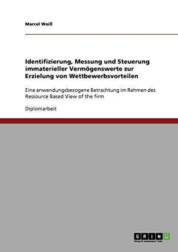 Wettbewerbsvorteile durch immaterielle Vermögenswerte. Identifizierung, Messung und Steuerung.: Eine anwendungsbezogene Betrachtung im Rahmen des Ressource Based View of the firm