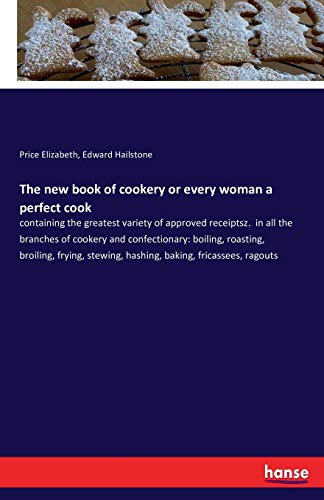 The new book of cookery or every woman a perfect cook: containing the greatest variety of approved receiptsz. in all the branches of cookery and ... stewing, hashing, baking, fricassees, ragouts