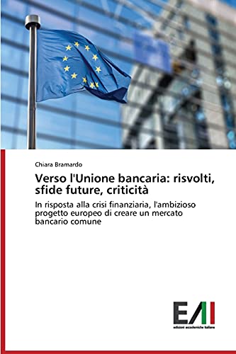 Verso l'Unione bancaria: risvolti, sfide future, criticità: In risposta alla crisi finanziaria, l'ambizioso progetto europeo di creare un mercato bancario comune
