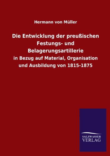 Die Entwicklung der preußischen Festungs- und Belagerungsartillerie: in Bezug auf Material, Organisation und Ausbildung von 1815-1875