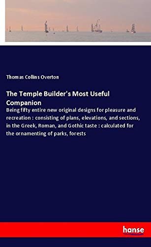 The Temple Builder's Most Useful Companion: Being fifty entire new original designs for pleasure and recreation : consisting of plans, elevations, and ... for the ornamenting of parks, forests