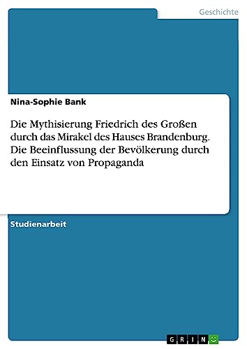 Die Mythisierung Friedrich des Großen durch das Mirakel des Hauses Brandenburg. Die Beeinflussung der Bevölkerung durch den Einsatz von Propaganda