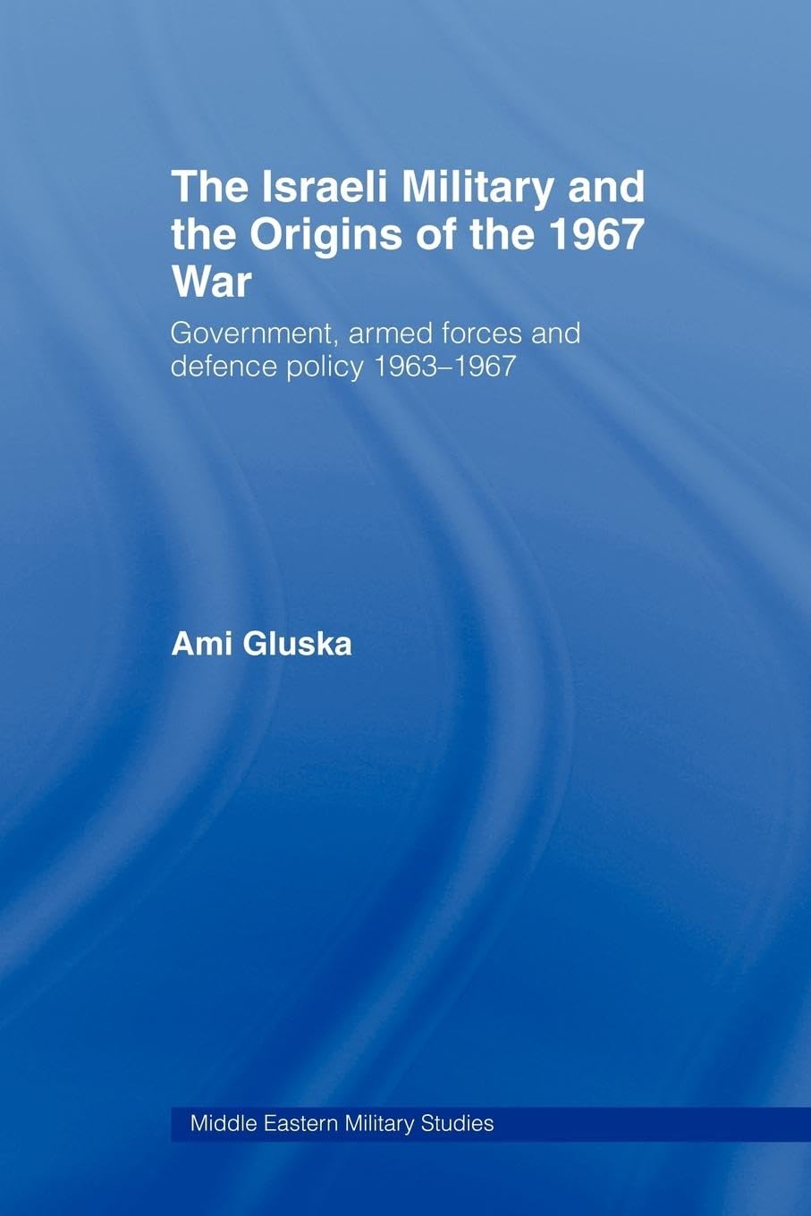 The Israeli Military and the Origins of the 1967 War: Government, Armed Forces and Defence Policy 1963-67 (Middle Eastern Military Studies)