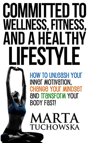 Committed to Wellness, Fitness, and a Healthy Lifestyle: How to Unleash Your Inner Motivation, Change Your Mindset, and Transform Your Body Fast!
