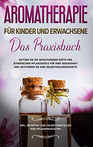Aromatherapie für Kinder und Erwachsene: Das Praxisbuch - Nutzen Sie die wohltuenden Düfte der ätherischen Pflanzenöle für Ihre Gesundheit und ... zum Selbstherstellen von Pflegeprodukten