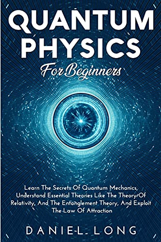 Quantum Physics: Learn The Secrets Of Quantum Mechanics, Understand Essential Theories Like The Theory Of Relativity, And The Entanglement Theory, And Exploit The Law Of Attraction