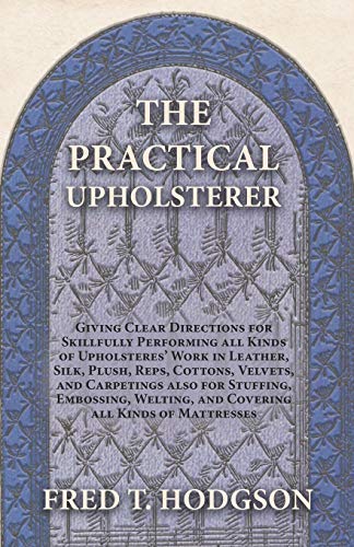 The Practical Upholsterer Giving Clear Directions for Skillfully Performing all Kinds of Upholsteres' Work: Leather, Silk, Plush, Reps, Cottons, ... Welting, and Covering all Kinds of Mattresses