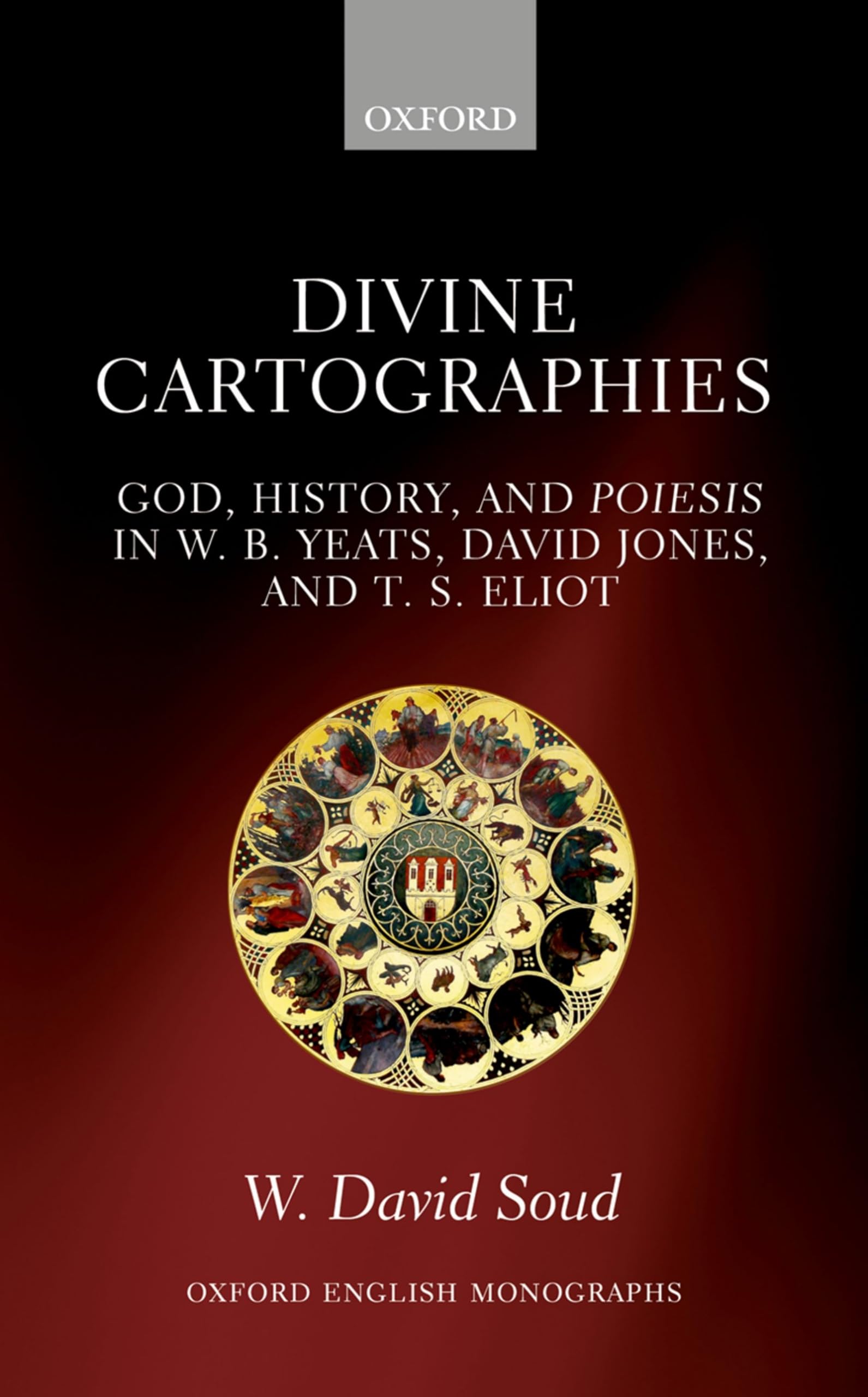 Divine Cartographies: God, History, and Poiesis in W. B. Yeats, David Jones, and T. S. Eliot (Oxford English Monographs)