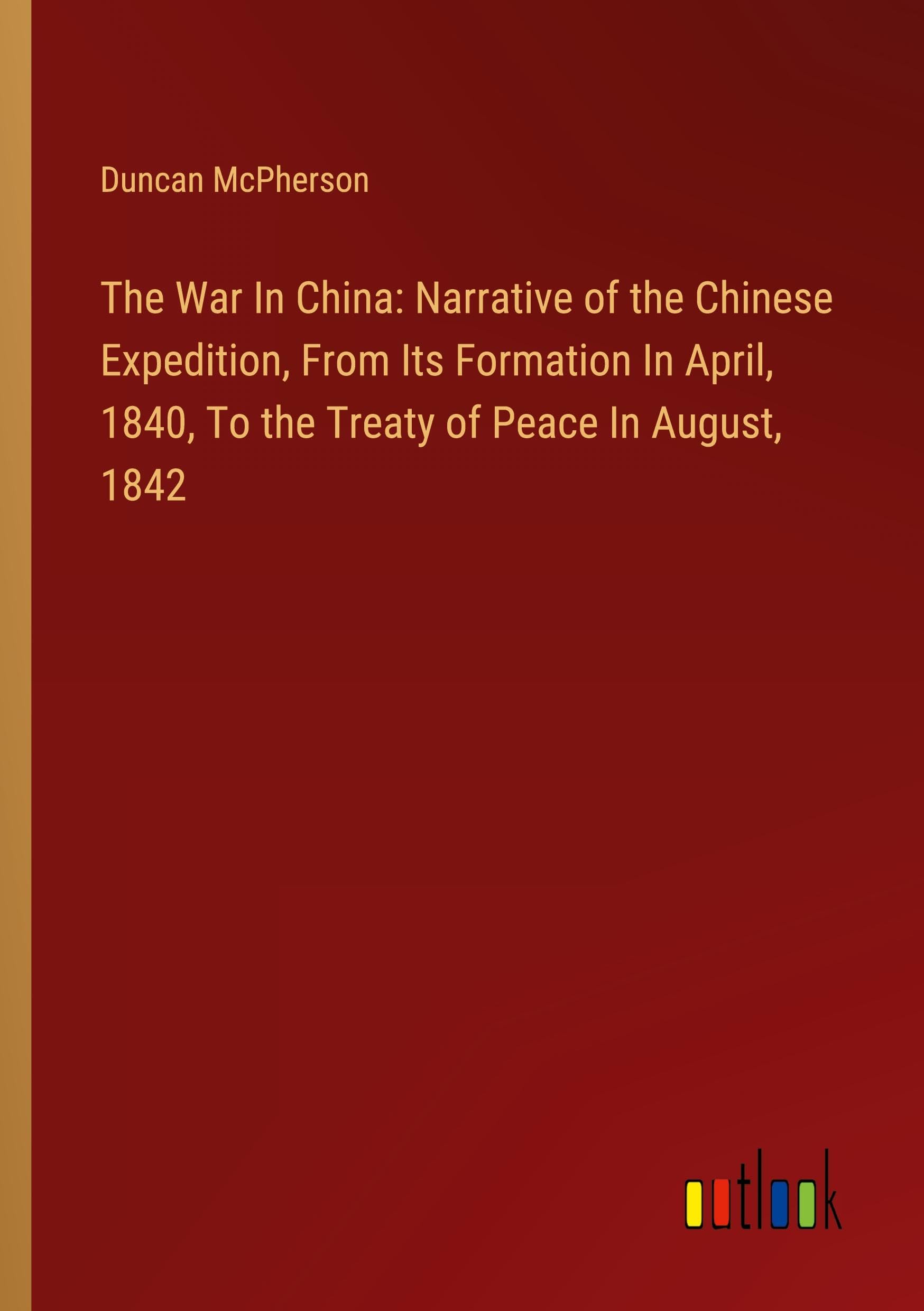 The War In China: Narrative of the Chinese Expedition, From Its Formation In April, 1840, To the Treaty of Peace In August, 1842