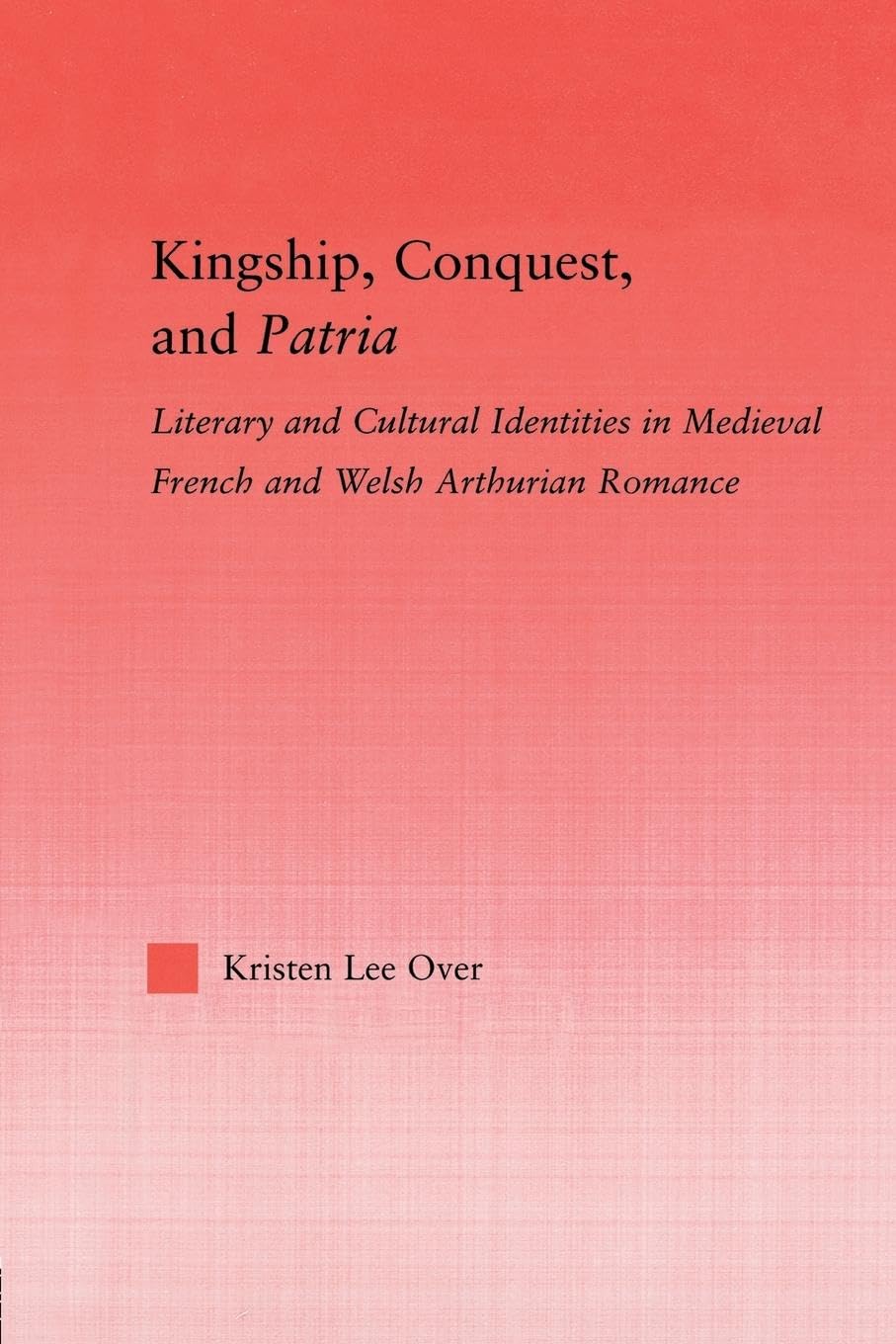 Kingship, Conquest, and Patria: Literary and Cultural Identities in Medieval French and Welsh Arthurian Romance (Studies in Medieval History and Culture)