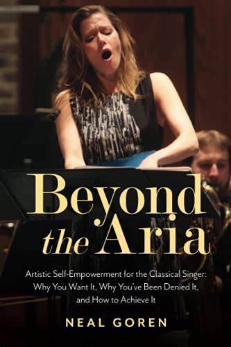 Beyond the Aria: Artistic Self-Empowerment for the Classical Singer: Artistic Self-Empowerment for the Classical Singer: Why You Want It, Why You've Been Denied It, and How to Achieve It