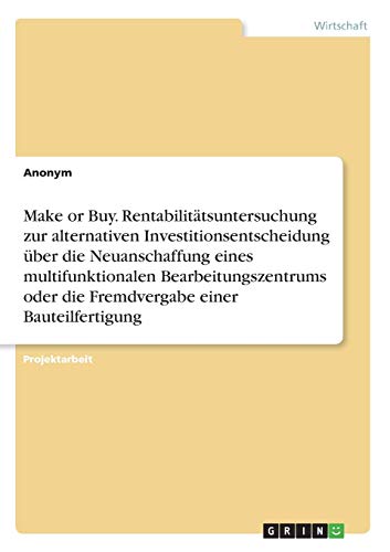 Make or Buy. Rentabilitätsuntersuchung zur alternativen Investitionsentscheidung über die Neuanschaffung eines multifunktionalen Bearbeitungszentrums oder die Fremdvergabe einer Bauteilfertigung