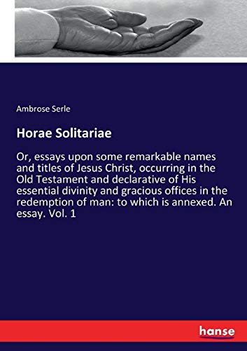 Horae Solitariae: Or, essays upon some remarkable names and titles of Jesus Christ, occurring in the Old Testament and declarative of His essential ... of man: to which is annexed. An essay. Vol. 1
