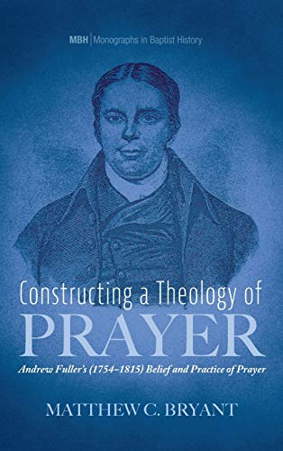 Constructing a Theology of Prayer: Andrew Fuller's (1754-1815) Belief and Practice of Prayer (Monographs in Baptist History, Band 17)