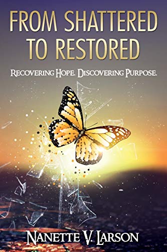 Larson, Nanette V. From Shattered To Restored, Recovering Hope. Discovering Purpose.