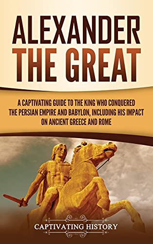 Alexander the Great: A Captivating Guide to the King Who Conquered the Persian Empire and Babylon, Including His Impact on Ancient Greece and Rome