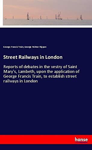 Street Railways in London: Reports of debates in the vestry of Saint Mary's, Lambeth, upon the application of George Francis Train, to establish street railways in London