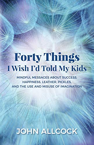 Forty Things I Wish I'd Told My Kids: Mindful Messages About Success, Happiness, Leather, Pickles, and the Use and Misuse of Imagination