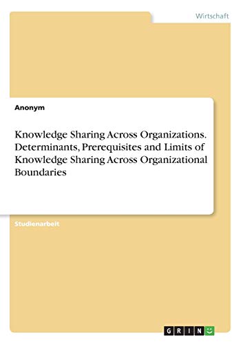 Knowledge Sharing Across Organizations. Determinants, Prerequisites and Limits of Knowledge Sharing Across Organizational Boundaries