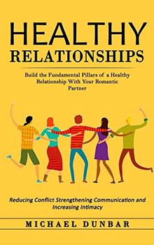 Healthy Relationships: Build the Fundamental Pillars of a Healthy Relationship With Your Romantic Partner (Reducing Conflict Strengthening Communication and Increasing Intimacy)