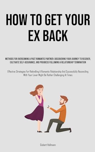 How to Get Your Ex Back: Methods For Overcoming A Past Romantic Partner: Discovering Your Journey To Recover, Cultivate Self-Assurance, And Progress ... Rekindling A Romantic Relationship And Succ