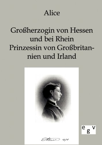 Alice - Großherzogin von Hessen und bei Rhein, Prinzessin von Großbritannien und Irland: Mitteilungen aus ihrem Leben und ihren Briefen