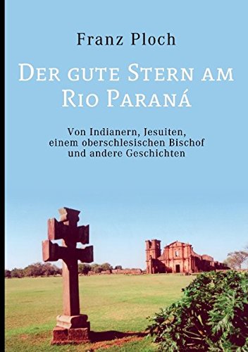Der gute Stern am Rio Paraná: Von Indianern, Jesuiten, einem oberschlesischen Bischof und andere Geschichten