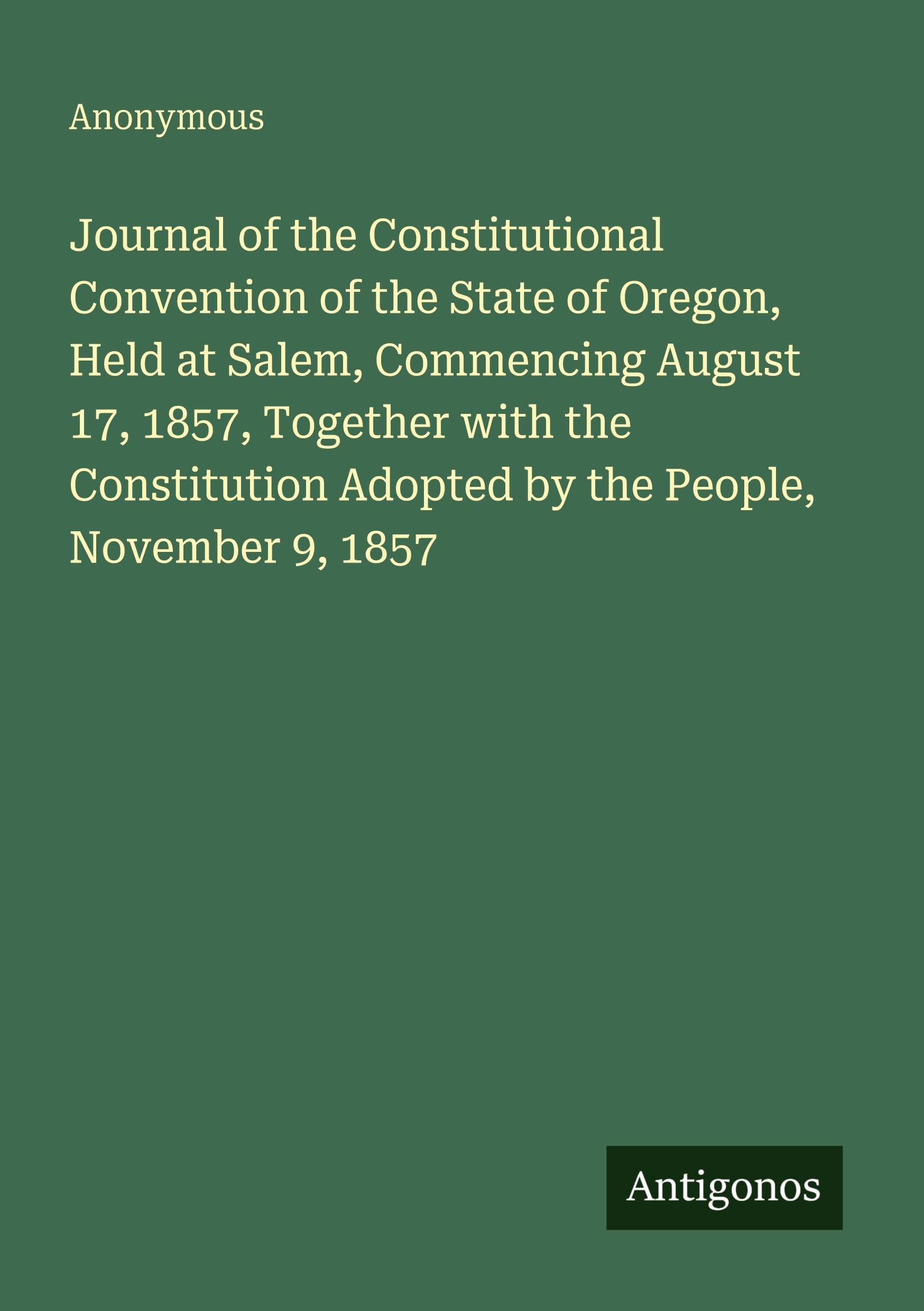 Journal of the Constitutional Convention of the State of Oregon, Held at Salem, Commencing August 17, 1857, Together with the Constitution Adopted by the People, November 9, 1857