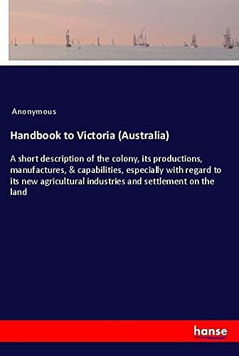 Handbook to Victoria (Australia): A short description of the colony, its productions, manufactures, & capabilities, especially with regard to its new agricultural industries and settlement on the land