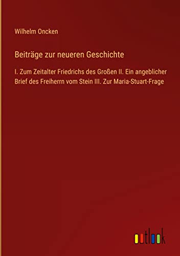 Beiträge zur neueren Geschichte: I. Zum Zeitalter Friedrichs des Großen II. Ein angeblicher Brief des Freiherrn vom Stein III. Zur Maria-Stuart-Frage
