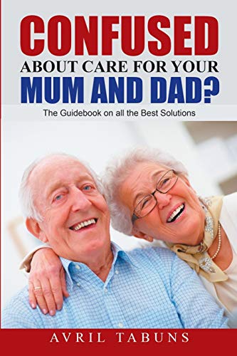 Confused about Care for Your Mum and Dad?: The Guidebook On All the Best Solutions