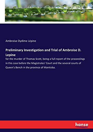 Preliminary Investigation and Trial of Ambroise D. Lepine: for the murder of Thomas Scott, being a full report of the proceedings in this case before ... of Queen's Bench in the province of Manitoba.