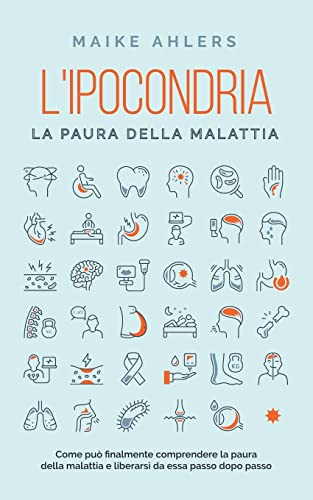 L'ipocondria, la paura della malattia: Come può finalmente comprendere la paura della malattia e liberarsi da essa passo dopo passo