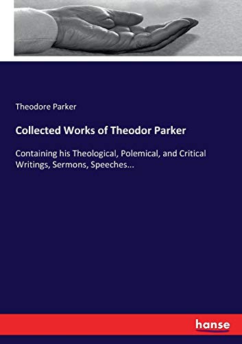 Collected Works of Theodor Parker: Containing his Theological, Polemical, and Critical Writings, Sermons, Speeches...