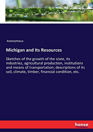 Michigan and Its Resources: Sketches of the growth of the state, its industries, agricultural production, institutions and means of transportation; ... climate, timber, financial condition, etc.