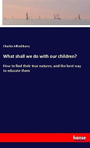 What shall we do with our children?: How to find their true natures, and the best way to educate them