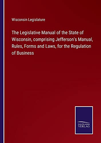The Legislative Manual of the State of Wisconsin, comprising Jefferson's Manual, Rules, Forms and Laws, for the Regulation of Business